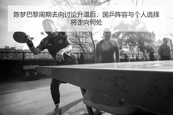 陈梦巴黎周期去向讨论升温后，国乒阵容与个人选择将走向何处