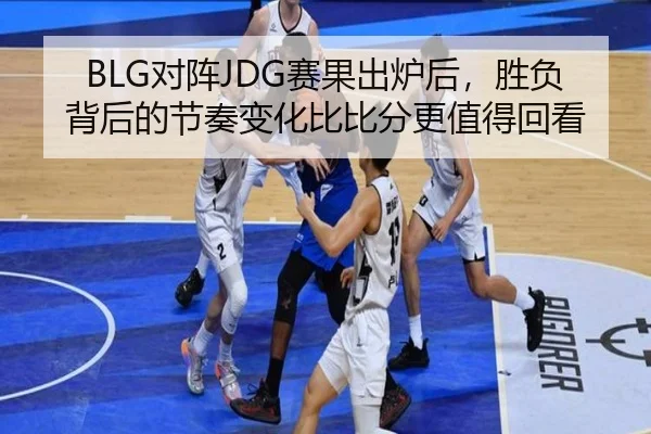 BLG对阵JDG赛果出炉后，胜负背后的节奏变化比比分更值得回看